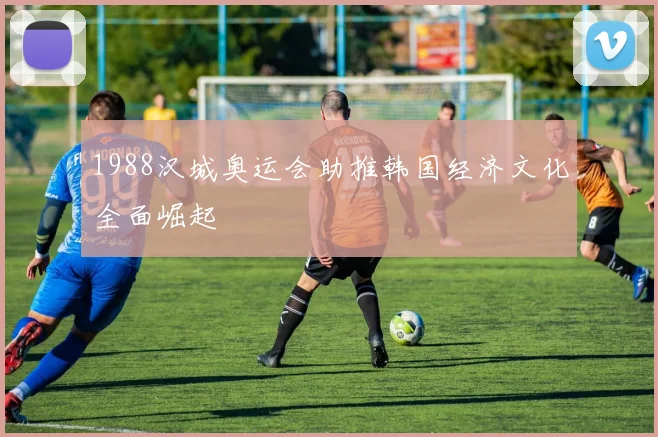 1988汉城奥运会助推韩国经济文化全面崛起