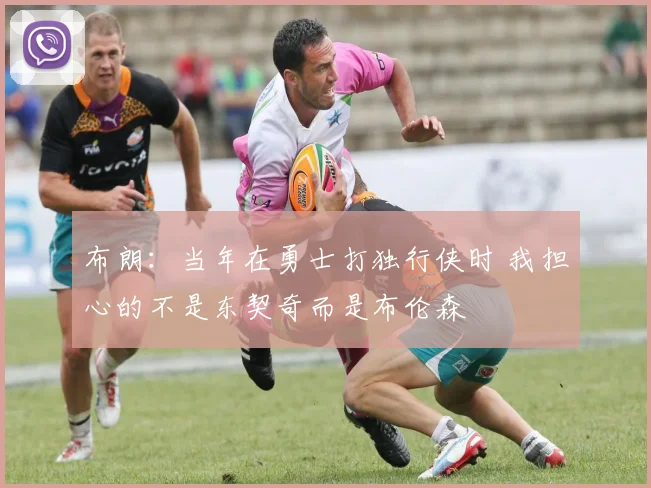 布朗:当年在勇士打独行侠时 我担心的不是东契奇而是布伦森